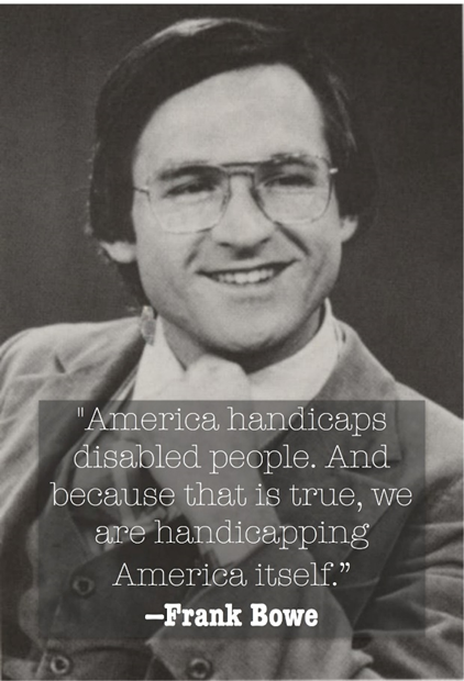Black and white poster photo of a quote by Dr Frank Bowe saying "America handicaps disabled people. And because that is true, we are handicapping America itself."